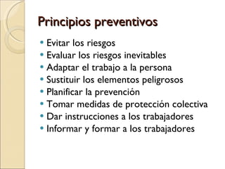 Principios preventivos Evitar los riesgos Evaluar los riesgos inevitables Adaptar el trabajo a la persona Sustituir los elementos peligrosos Planificar la prevención  Tomar medidas de protección colectiva Dar instrucciones a los trabajadores Informar y formar a los trabajadores 