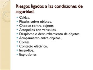 Riesgos ligados a las condiciones de seguridad. Caidas. Pisadas sobre objetos. Choque contra objetos. Atropellos con vehículos. Desplome o derrumbamiento de objetos. Atrapamiento entre objetos. Cortes. Contacto eléctrico. Incendios. Explosiones. 