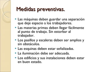 Medidas preventivas. Las máquinas deben guardar una separación que deje espacio a los trabajadores. Las materias primas deben llegar fácilmente al punto de trabajo. Sin estorbar al trabajador. Los pasillos y escaleras deben ser amplios y sin obstáculos. Las esquinas deben estar señalizadas. La iluminación debe ser adecuada. Los edificios y sus instalaciones deben estar en buen estado. 