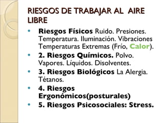 RIESGOS DE TRABAJAR AL  AIRE LIBRE Riesgos Físicos  Ruido. Presiones. Temperatura. Iluminación. Vibraciones Temperaturas Extremas (Frío,  Calor ). 2. Riesgos Químicos.  Polvo. Vapores. Líquidos. Disolventes.  3. Riesgos Biológicos  La Alergia. Tétanos.  4. Riesgos Ergonómicos(posturales) 5. Riesgos Psicosociales: Stress. 