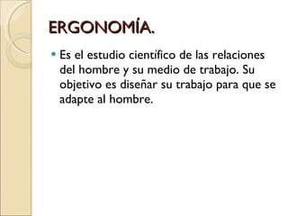 ERGONOMÍA. Es el estudio científico de las relaciones del hombre y su medio de trabajo. Su objetivo es diseñar su trabajo para que se adapte al hombre. 