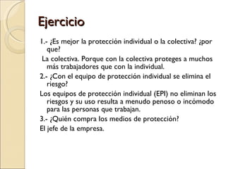 Ejercicio 1.- ¿Es mejor la protección individual o la colectiva? ¿por que? La colectiva. Porque con la colectiva proteges a muchos más trabajadores que con la individual. 2.- ¿Con el equipo de protección individual se elimina el riesgo? Los equipos de protección individual (EPI) no eliminan los riesgos y su uso resulta a menudo penoso o incómodo para las personas que trabajan.  3.- ¿Quién compra los medios de protección? El jefe de la empresa. 