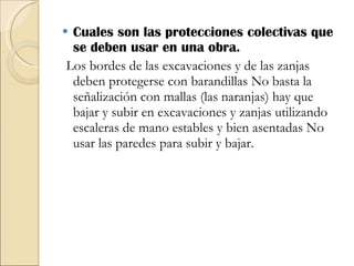 Cuales son las protecciones colectivas que se deben usar en una obra. Los bordes de las excavaciones y de las zanjas deben protegerse con barandillas No basta la señalización con mallas (las naranjas) hay que bajar y subir en excavaciones y zanjas utilizando escaleras de mano estables y bien asentadas No usar las paredes para subir y bajar.  