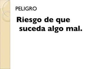 PELIGRO Riesgo de que suceda algo mal.  