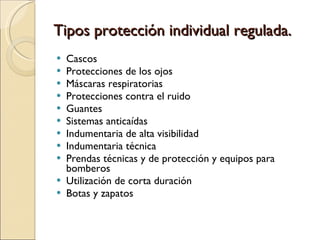 Tipos protección individual regulada. Cascos  Protecciones de los ojos  Máscaras respiratorias  Protecciones contra el ruido  Guantes  Sistemas anticaídas  Indumentaria de alta visibilidad  Indumentaria técnica  Prendas técnicas y de protección y equipos para bomberos  Utilización de corta duración  Botas y zapatos  