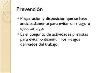 Prevención Preparación y disposición que se hace anticipadamente para evitar un riesgo o ejecutar algo.  Es el conjunto de actividades previstas para evitar o disminuir los riesgos derivados del trabajo. 