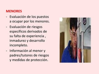 MENORES
- Evaluación de los puestos
a ocupar por los menores.
- Evaluación de riesgos
específicos derivados de
su falta de experiencia ,
inmadurez y desarrollo
incompleto.
- Información al menor y
padres/tutores de riesgos
y medidas de protección.
 
