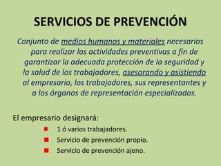 SERVICIOS DE PREVENCIÓN
Conjunto de medios humanos y materiales necesarios
para realizar las actividades preventivas a fin de
garantizar la adecuada protección de la seguridad y
la salud de los trabajadores, asesorando y asistiendo
al empresario, los trabajadores, sus representantes y
a los órganos de representación especializados.
El empresario designará:
1 ó varios trabajadores.
Servicio de prevención propio.
Servicio de prevención ajeno.
 