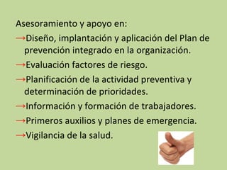 Asesoramiento y apoyo en:
→Diseño, implantación y aplicación del Plan de
prevención integrado en la organización.
→Evaluación factores de riesgo.
→Planificación de la actividad preventiva y
determinación de prioridades.
→Información y formación de trabajadores.
→Primeros auxilios y planes de emergencia.
→Vigilancia de la salud.
 