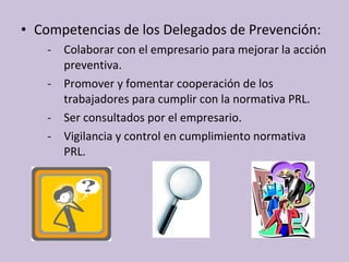 • Competencias de los Delegados de Prevención:
- Colaborar con el empresario para mejorar la acción
preventiva.
- Promover y fomentar cooperación de los
trabajadores para cumplir con la normativa PRL.
- Ser consultados por el empresario.
- Vigilancia y control en cumplimiento normativa
PRL.
 