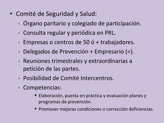 • Comité de Seguridad y Salud:
- Órgano paritario y colegiado de participación.
- Consulta regular y periódica en PRL.
- Empresas o centros de 50 ó + trabajadores.
- Delegados de Prevención + Empresario (=).
- Reuniones trimestrales y extraordinarias a
petición de las partes.
- Posibilidad de Comité Intercentros.
- Competencias:
 Elaboración, puesta en práctica y evaluación planes y
programas de prevención.
 Promover mejoras condiciones o corrección deficiencias.
 
