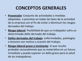 CONCEPTOS GENERALES
• Prevención: Conjunto de actividades o medidas
adoptadas o previstas en todas las fases de la actividad
de la empresa con el fin de evitar o disminuir los riesgos
derivados del trabajo.
• Riesgo laboral: Posibilidad de que un trabajador sufra un
determinado daño derivado del trabajo.
• Daños derivados del trabajo: enfermedades, patologías
o lesiones con motivo u ocasión del trabajo.
• Riesgo laboral grave e inminente: el que resulte
probable racionalmente que se materialice en un futuro
inmediato y pueda suponer un daño grave para la salud
de los trabajadores.
 