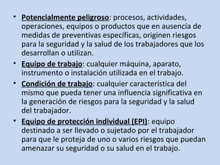 • Potencialmente peligroso: procesos, actividades,
operaciones, equipos o productos que en ausencia de
medidas de preventivas específicas, originen riesgos
para la seguridad y la salud de los trabajadores que los
desarrollan o utilizan.
• Equipo de trabajo: cualquier máquina, aparato,
instrumento o instalación utilizada en el trabajo.
• Condición de trabajo: cualquier característica del
mismo que pueda tener una influencia significativa en
la generación de riesgos para la seguridad y la salud
del trabajador.
• Equipo de protección individual (EPI): equipo
destinado a ser llevado o sujetado por el trabajador
para que le proteja de uno o varios riesgos que puedan
amenazar su seguridad o su salud en el trabajo.
 