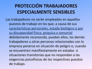 PROTECCIÓN TRABAJADORES
ESPECIALMENTE SENSIBLES
Las trabajadores no serán empleados en aquellos
puestos de trabajo en los que, a causa de sus
características personales, estado biológico o por
su discapacidad física, psíquica o sensorial
debidamente reconocida, puedan ellos, los demás
trabajadores u otras personas relacionadas con la
empresa ponerse en situación de peligro o, cuando
se encuentren manifiestamente en estados o
situaciones transitorias que no respondan a las
exigencias psicofísicas de los respectivos puestos
de trabajo.
 
