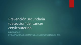Prevención secundaria
(detección)del cáncer
cervicouterino
LUIS GONZALEZ
HTTP://WWW.SALUD.GOB.MX/UNIDADES/CDI/NOM/014SSA24.HTML
 