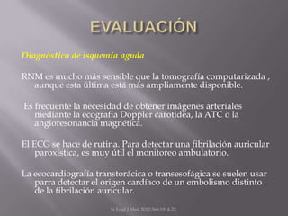 Diagnóstico de isquemia aguda

RNM es mucho más sensible que la tomografía computarizada ,
  aunque esta última está más ampliamente disponible.

Es frecuente la necesidad de obtener imágenes arteriales
   mediante la ecografía Doppler carotídea, la ATC o la
   angioresonancia magnética.

El ECG se hace de rutina. Para detectar una fibrilación auricular
    paroxística, es muy útil el monitoreo ambulatorio.

La ecocardiografía transtorácica o transesofágica se suelen usar
   parra detectar el origen cardíaco de un embolismo distinto
   de la fibrilación auricular.
                       N Engl J Med 2012;366:1914-22.
 