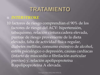  INTERSTROKE
10 factores de riesgo comprendían el 90% de los
   factores de riesgo del ACV: hipertensión,
   tabaquismo, relación cintura:cadera elevada,
   puntaje de riesgo proveniente de la dieta
   elevado, falta de actividad física regular,
   diabetes mellitus, consumo excesivo de alcohol,
   estrés psicológico o depresión, causas cardíacas
   (infarto de miocardio o fibrilación auricular
   previos) y, relación apolipoproteína
   B:apolipoproteína A elevada.
                  N Engl J Med 2012;366:1914-22.
 