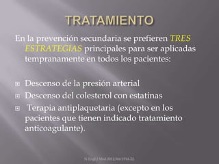 En la prevención secundaria se prefieren TRES
  ESTRATEGIAS principales para ser aplicadas
  tempranamente en todos los pacientes:

   Descenso de la presión arterial
   Descenso del colesterol con estatinas
   Terapia antiplaquetaria (excepto en los
    pacientes que tienen indicado tratamiento
    anticoagulante).


                   N Engl J Med 2012;366:1914-22.
 