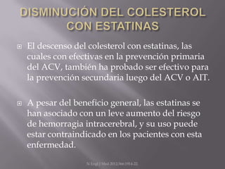    El descenso del colesterol con estatinas, las
    cuales con efectivas en la prevención primaria
    del ACV, también ha probado ser efectivo para
    la prevención secundaria luego del ACV o AIT.

   A pesar del beneficio general, las estatinas se
    han asociado con un leve aumento del riesgo
    de hemorragia intracerebral, y su uso puede
    estar contraindicado en los pacientes con esta
    enfermedad.
                   N Engl J Med 2012;366:1914-22.
 