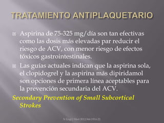  Aspirina de 75-325 mg/día son tan efectivas
  como las dosis más elevadas par reducir el
  riesgo de ACV, con menor riesgo de efectos
  tóxicos gastrointestinales.
 Las guías actuales indican que la aspirina sola,
  el clopidogrel y la aspirina más dipiridamol
  son opciones de primera línea aceptables para
  la prevención secundaria del ACV.
Secondary Prevention of Small Subcortical
  Strokes
                  N Engl J Med 2012;366:1914-22.
 