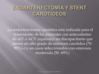 La endarterectomía carotídea está indicada para el
    tratamiento de los pacientes con antecedentes
   de AIT o ACV isquémico no discapacitante que
   tienen un alto grado de estenosis carotídea (70-
    99%) o y en casos seleccionados con estenosis
                 moderada (50 -69%)



                  N Engl J Med 2012;366:1914-22.
 
