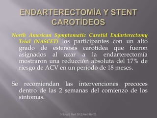 North American Symptomatic Carotid Endarterectomy
  Trial (NASCET) los participantes con un alto
  grado de estenosis carotídea que fueron
  asignados al azar a la endarterectomía
  mostraron una reducción absoluta del 17% de
  riesgo de ACV en un período de 18 meses.

Se recomiendan las intervenciones precoces
  dentro de las 2 semanas del comienzo de los
  síntomas.

                 N Engl J Med 2012;366:1914-22.
 