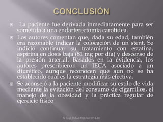     La paciente fue derivada inmediatamente para ser
    sometida a una endarterectomía carotídea.
   Los autores comentan que, dada su edad, también
    era razonable indicar la colocación de un stent. Se
    indició continuar su tratamiento con estatina,
    aspirina en dosis baja (81 mg por día) y descenso de
    la presión arterial. Basados en la evidencia, los
    autores prescribieron un IECA asociado a un
    diurético, aunque reconocen que aun no se ha
    establecido cuál es la estrategia más efectiva.
   Se aconsejó a la paciente modificar su estilo de vida
    mediante la evitación del consumo de cigarrillos, el
    manejo de la obesidad y la práctica regular de
    ejercicio físico

                     N Engl J Med 2012;366:1914-22.
 