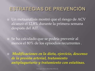    Un metaanálisis mostró que el riesgo de ACV
    alcanzó el 12,8% durante la primera semana
    después del AIT.

   Se ha calculado que se podría prevenir al
    menos el 80% de los episodios recurrentes .

   Modificaciones en la dieta, ejercicio, descenso
    de la presión arterial, tratamiento
    antiplaquetario y tratamiento con estatinas.
                   N Engl J Med 2012;366:1914-22.
 