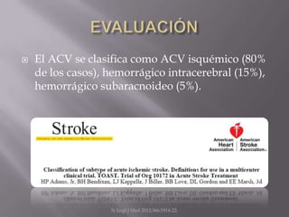    El ACV se clasifica como ACV isquémico (80%
    de los casos), hemorrágico intracerebral (15%),
    hemorrágico subaracnoideo (5%).




                   N Engl J Med 2012;366:1914-22.
 