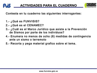 www.funvisis.gob.vewww.funvisis.gob.ve
ACTIVIDADES PARA EL CUADERNOACTIVIDADES PARA EL CUADERNO
Contesta en tu cuaderno las siguientes interrogantes:
1.- ¿Qué es FUNVISIS?
2.- ¿Qué es el CENAMEC?
3.- ¿Cuál es el Marco Jurídico que asiste a la Prevención
de Sismos por parte de los individuos?
4.- Enumera no menos de ocho (8) medidas de contingencia
ante un sismo o terremoto
5.- Recorta y pega material grafico sobre el tema.
 