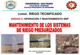 UNIVERSIDAD SAN PEDROUNIVERSIDAD SAN PEDRO
FACULTAD DE INGENIERIAFACULTAD DE INGENIERIA
ESCUELA PROFESIONAL DE AGRONOMIAESCUELA PROFESIONAL DE AGRONOMIA
ING. CARLOS CRUZADO BLANCO
DOCENTE
CURSO: RIEGO TECNIFICADO
UNIDAD X: OPERACIÓN Y MANTENIMIENTO SRP
 