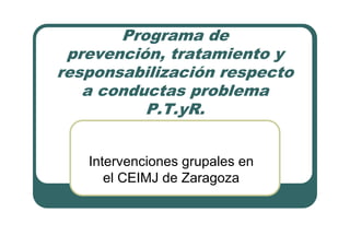 Programa de
prevención, tratamiento y
responsabilización respecto
a conductas problema
P.T.yR.
Intervenciones grupales en
el CEIMJ de Zaragoza
 