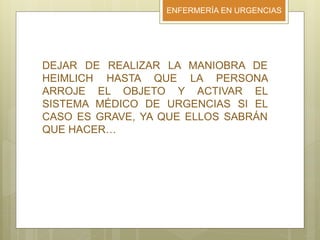 ENFERMERÍA EN URGENCIAS
DEJAR DE REALIZAR LA MANIOBRA DE
HEIMLICH HASTA QUE LA PERSONA
ARROJE EL OBJETO Y ACTIVAR EL
SISTEMA MÉDICO DE URGENCIAS SI EL
CASO ES GRAVE, YA QUE ELLOS SABRÁN
QUE HACER…
 