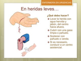 ENFERMERÍA EN URGENCIAS
En heridas leves…
¿Qué debo hacer?
 Lavar la herida con
agua hervida y
jabón, del centro
hacia afuera.
 Cubrir con una gasa
limpia o pañuelo.
 Sostener con
pañuelo o venda.
 Si es necesario,
conducir a un centro
asistencial.
 