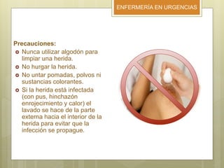 ENFERMERÍA EN URGENCIAS
Precauciones:
 Nunca utilizar algodón para
limpiar una herida.
 No hurgar la herida.
 No untar pomadas, polvos ni
sustancias colorantes.
 Si la herida está infectada
(con pus, hinchazón
enrojecimiento y calor) el
lavado se hace de la parte
externa hacia el interior de la
herida para evitar que la
infección se propague.
 