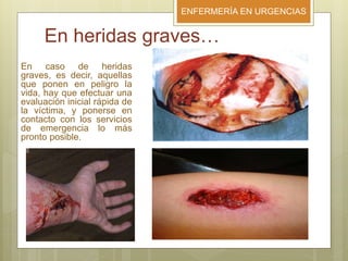 ENFERMERÍA EN URGENCIAS
En heridas graves…
En caso de heridas
graves, es decir, aquellas
que ponen en peligro la
vida, hay que efectuar una
evaluación inicial rápida de
la víctima, y ponerse en
contacto con los servicios
de emergencia lo más
pronto posible.
 