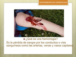 ENFERMERÍA EN URGENCIAS
 ¿Qué es una hemorragia?
Es la pérdida de sangre por los conductos o vías
sanguíneas como las arterias, venas y vasos capilares.
 