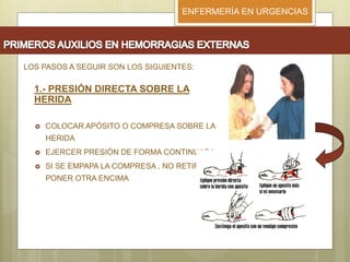 ENFERMERÍA EN URGENCIAS
LOS PASOS A SEGUIR SON LOS SIGUIENTES:
1.- PRESIÓN DIRECTA SOBRE LA
HERIDA
 COLOCAR APÓSITO O COMPRESA SOBRE LA
HERIDA
 EJERCER PRESIÓN DE FORMA CONTINUADA
 SI SE EMPAPA LA COMPRESA , NO RETIRAR,
PONER OTRA ENCIMA
 