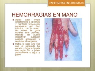 ENFERMERÍA EN URGENCIAS
HEMORRAGIAS EN MANO
 Aplica gasa limpia
directamente a la herida
y mantenla firmemente
presionada por diez
minutos con tu mano.
No retires la gasa
durante este período.
Hacerlo así puede
desactivar cualquier
coagulo sanguíneo y
reanudar el sangrado.
 Retira la gasa una vez
que el sangrado ha
parado y lava la herida
con agua fría y jabón
anti-bacterial o agua y
jabón
 