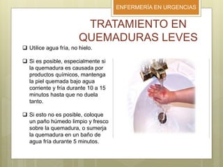 ENFERMERÍA EN URGENCIAS
TRATAMIENTO EN
QUEMADURAS LEVES
 Utilice agua fría, no hielo.
 Si es posible, especialmente si
la quemadura es causada por
productos químicos, mantenga
la piel quemada bajo agua
corriente y fría durante 10 a 15
minutos hasta que no duela
tanto.
 Si esto no es posible, coloque
un paño húmedo limpio y fresco
sobre la quemadura, o sumerja
la quemadura en un baño de
agua fría durante 5 minutos.
 