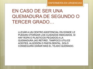 ENFERMERÍA EN URGENCIAS
EN CASO DE SER UNA
QUEMADURA DE SEGUNDO O
TERCER GRADO…
LLEVAR A UN CENTRO ASISTENCIAL EN DONDE LE
PUEDAN OTORGAR LOS CUIDADOS INDICADOS, SI
HAY ROPA O PLASTICOS PEGADOS A LA
QUEMADURA ¡NO RETIRE!, TAMPOCO UTILICE
ACEITES, ALGODÓN O PASTA DENTAL, SOLO
CONSEGUIRÁ DAÑAR MÁS EL TEJIDO QUEMADO.
 