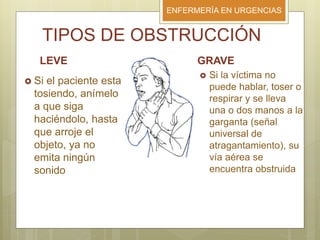 ENFERMERÍA EN URGENCIAS
TIPOS DE OBSTRUCCIÓN
LEVE
 Si el paciente esta
tosiendo, anímelo
a que siga
haciéndolo, hasta
que arroje el
objeto, ya no
emita ningún
sonido
GRAVE
 Si la víctima no
puede hablar, toser o
respirar y se lleva
una o dos manos a la
garganta (señal
universal de
atragantamiento), su
vía aérea se
encuentra obstruida
 