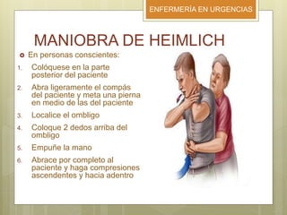 ENFERMERÍA EN URGENCIAS
MANIOBRA DE HEIMLICH
 En personas conscientes:
1. Colóquese en la parte
posterior del paciente
2. Abra ligeramente el compás
del paciente y meta una pierna
en medio de las del paciente
3. Localice el ombligo
4. Coloque 2 dedos arriba del
ombligo
5. Empuñe la mano
6. Abrace por completo al
paciente y haga compresiones
ascendentes y hacia adentro
 