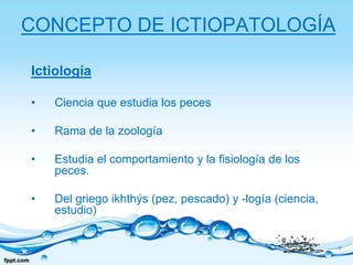 CONCEPTO DE ICTIOPATOLOGÍAIctiologíaCiencia que estudia los pecesRama de la zoología Estudia el comportamiento y la fisiología de los peces. Del griego ikhthýs (pez, pescado) y -logía (ciencia, estudio) 