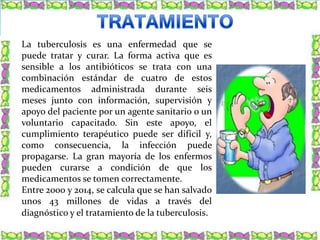 La tuberculosis es una enfermedad que se
puede tratar y curar. La forma activa que es
sensible a los antibióticos se trata con una
combinación estándar de cuatro de estos
medicamentos administrada durante seis
meses junto con información, supervisión y
apoyo del paciente por un agente sanitario o un
voluntario capacitado. Sin este apoyo, el
cumplimiento terapéutico puede ser difícil y,
como consecuencia, la infección puede
propagarse. La gran mayoría de los enfermos
pueden curarse a condición de que los
medicamentos se tomen correctamente.
Entre 2000 y 2014, se calcula que se han salvado
unos 43 millones de vidas a través del
diagnóstico y el tratamiento de la tuberculosis.
 