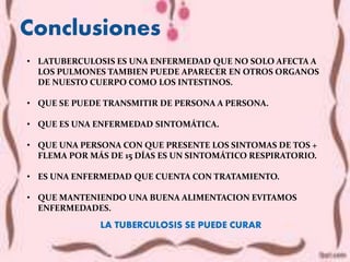 Conclusiones
LA TUBERCULOSIS SE PUEDE CURAR
• LATUBERCULOSIS ES UNA ENFERMEDAD QUE NO SOLO AFECTA A
LOS PULMONES TAMBIEN PUEDE APARECER EN OTROS ORGANOS
DE NUESTO CUERPO COMO LOS INTESTINOS.
• QUE SE PUEDE TRANSMITIR DE PERSONA A PERSONA.
• QUE ES UNA ENFERMEDAD SINTOMÁTICA.
• QUE UNA PERSONA CON QUE PRESENTE LOS SINTOMAS DE TOS +
FLEMA POR MÁS DE 15 DÍAS ES UN SINTOMÁTICO RESPIRATORIO.
• ES UNA ENFERMEDAD QUE CUENTA CON TRATAMIENTO.
• QUE MANTENIENDO UNA BUENA ALIMENTACION EVITAMOS
ENFERMEDADES.
 