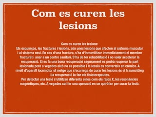 Com es curen les
lesions
Com es curen les lesions:
Els esquinços, les fractures i lesions, són unes lesions que afecten al sistema muscular
i al sistema ossi. En cas d'una fractura, s´ha d'inmovilitzar immediatament el membre
fracturat i anar a un centre sanitari. S'ha de fer rehabilitació i no voler accelerar la
recuperació. Si es fa una bona recuperació segurament es podrà rcuperar la part
lesionada però a vegades això no es possible i la lessió es converteix en crònica. A
nivell d'aparell locomotor el metge que s'ecarrega de curar les lesions és el traumatòleg
i la recuperació la fan els ﬁsioterapeutes.
Per detectar una lesió s'utilitzen diferents eines com els rajos X, les resonàncies
magnètiques, etc. A vegades cal fer una operació en un quiròfan per curar la lesió.
 