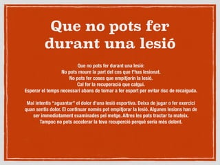 Que no pots fer
durant una lesió
Que no pots fer durant una lesió:
No pots moure la part del cos que t'has lesionat.
No pots fer coses que empitjorin la lesió.
Cal fer la recuperació que calgui.
Esperar el temps necessari abans de tornar a fer esport per evitar risc de recaiguda.

Mai intentis “aguantar” el dolor d’una lesió esportiva. Deixa de jugar o fer exercici
quan sentis dolor. El continuar només pot empitjorar la lesió. Algunes lesions han de
ser immediatament examinades pel metge. Altres les pots tractar tu mateix.
Tampoc no pots accelerar la teva recuperció perquè seria més dolent.
 