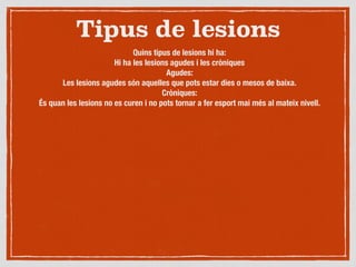 Tipus de lesions
Quins tipus de lesions hi ha:
Hi ha les lesions agudes i les cròniques
Agudes:
Les lesions agudes són aquelles que pots estar dies o mesos de baixa.
Cròniques:
És quan les lesions no es curen i no pots tornar a fer esport mai més al mateix nivell.
 
