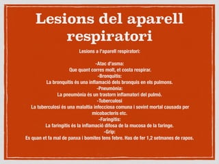 Lesions del aparell
respiratori
Lesions a l'aparell respiratori:

-Atac d'asma:
Que quant corres molt, et costa respirar.
-Bronquitis:
La bronquitis és una inﬂamació dels bronquis en els pulmons.
-Pneumònia:
La pneumònia és un trastorn inﬂamatori del pulmó.
-Tuberculosi
La tuberculosi és una malaltia infecciosa comuna i sovint mortal causada per
micobacteris etc.
-Faringitis:
La faringitis és la inﬂamació difosa de la mucosa de la faringe.
-Grip:
Es quan et fa mal de panxa i bomites tens febre. Has de fer 1,2 setmanes de rapos.
 